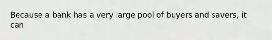 Because a bank has a very large pool of buyers and savers, it can