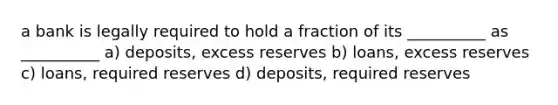 a bank is legally required to hold a fraction of its __________ as __________ a) deposits, excess reserves b) loans, excess reserves c) loans, required reserves d) deposits, required reserves