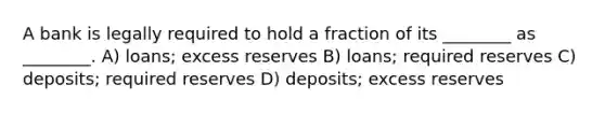 A bank is legally required to hold a fraction of its ________ as ________. A) loans; excess reserves B) loans; required reserves C) deposits; required reserves D) deposits; excess reserves