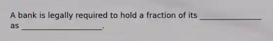 A bank is legally required to hold a fraction of its ________________ as _____________________.