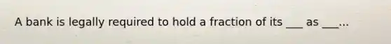 A bank is legally required to hold a fraction of its ___ as ___...