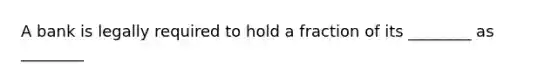 A bank is legally required to hold a fraction of its ________ as ________