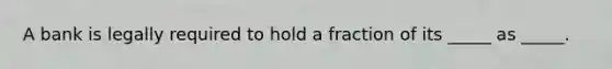 A bank is legally required to hold a fraction of its _____ as _____.