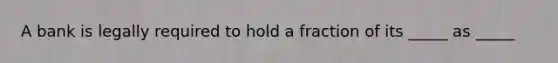 A bank is legally required to hold a fraction of its _____ as _____