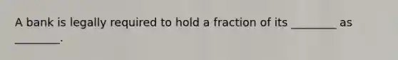 A bank is legally required to hold a fraction of its ________ as ________.