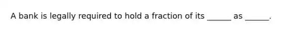 A bank is legally required to hold a fraction of its ______ as ______.