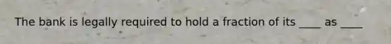 The bank is legally required to hold a fraction of its ____ as ____