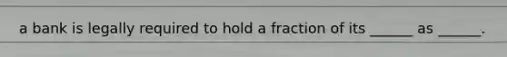 a bank is legally required to hold a fraction of its ______ as ______.