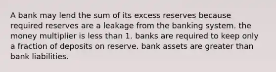 A bank may lend the sum of its excess reserves because required reserves are a leakage from the banking system. the money multiplier is <a href='https://www.questionai.com/knowledge/k7BtlYpAMX-less-than' class='anchor-knowledge'>less than</a> 1. banks are required to keep only a fraction of deposits on reserve. bank assets are <a href='https://www.questionai.com/knowledge/ktgHnBD4o3-greater-than' class='anchor-knowledge'>greater than</a> bank liabilities.