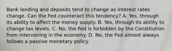 Bank lending and deposits tend to change as interest rates change. Can the Fed counteract this tendency? A. Yes, through its ability to affect the money supply. B. Yes, through its ability to change tax levels. C. No, the Fed is forbidden by the Constitution from intervening in the economy. D. No, the Fed almost always follows a passive monetary policy.