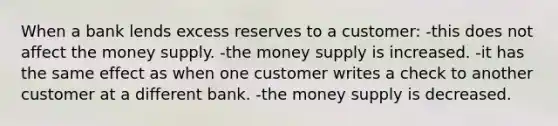 When a bank lends excess reserves to a customer: -this does not affect the money supply. -the money supply is increased. -it has the same effect as when one customer writes a check to another customer at a different bank. -the money supply is decreased.