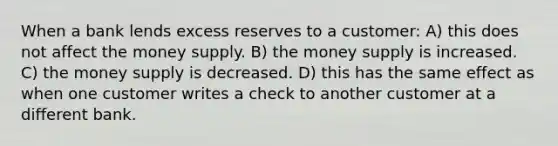 When a bank lends excess reserves to a customer: A) this does not affect the money supply. B) the money supply is increased. C) the money supply is decreased. D) this has the same effect as when one customer writes a check to another customer at a different bank.