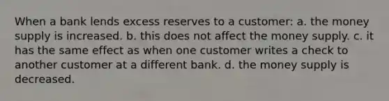 When a bank lends excess reserves to a customer: a. the money supply is increased. b. this does not affect the money supply. c. it has the same effect as when one customer writes a check to another customer at a different bank. d. the money supply is decreased.