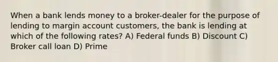 When a bank lends money to a broker-dealer for the purpose of lending to margin account customers, the bank is lending at which of the following rates? A) Federal funds B) Discount C) Broker call loan D) Prime