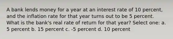 A bank lends money for a year at an interest rate of 10 percent, and the inflation rate for that year turns out to be 5 percent. What is the bank's real rate of return for that year? Select one: a. 5 percent b. 15 percent c. -5 percent d. 10 percent