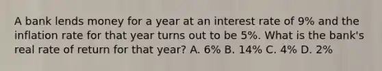 A bank lends money for a year at an interest rate of 9% and the inflation rate for that year turns out to be 5%. What is the bank's real rate of return for that year? A. 6% B. 14% C. 4% D. 2%