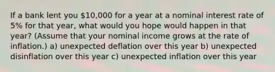 If a bank lent you 10,000 for a year at a nominal interest rate of 5% for that year, what would you hope would happen in that year? (Assume that your nominal income grows at the rate of inflation.) a) unexpected deflation over this year b) unexpected disinflation over this year c) unexpected inflation over this year