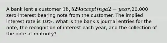 A bank lent a customer 16,529 accepting a 2-year,20,000 zero-interest bearing note from the customer. The implied interest rate is 10%. What is the bank's <a href='https://www.questionai.com/knowledge/k7UlY65VeM-journal-entries' class='anchor-knowledge'>journal entries</a> for the note, the recognition of interest each year, and the collection of the note at maturity?