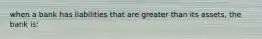 when a bank has liabilities that are greater than its assets, the bank is: