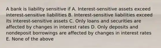 A bank is liability sensitive if A. Interest-sensitive assets exceed interest-sensitive liabilities B. Interest-sensitive liabilities exceed its interest-sensitive assets C. Only loans and securities are affected by changes in interest rates D. Only deposits and nondeposit borrowings are affected by changes in interest rates E. None of the above