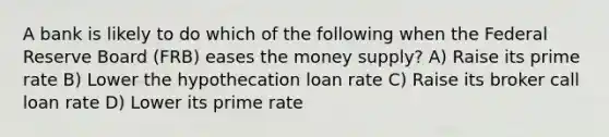 A bank is likely to do which of the following when the Federal Reserve Board (FRB) eases the money supply? A) Raise its prime rate B) Lower the hypothecation loan rate C) Raise its broker call loan rate D) Lower its prime rate