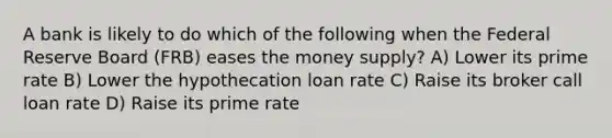 A bank is likely to do which of the following when the Federal Reserve Board (FRB) eases the money supply? A) Lower its prime rate B) Lower the hypothecation loan rate C) Raise its broker call loan rate D) Raise its prime rate