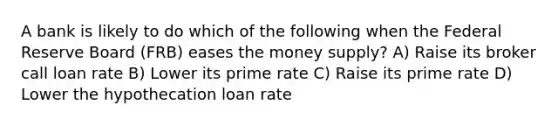 A bank is likely to do which of the following when the Federal Reserve Board (FRB) eases the money supply? A) Raise its broker call loan rate B) Lower its prime rate C) Raise its prime rate D) Lower the hypothecation loan rate