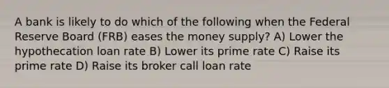 A bank is likely to do which of the following when the Federal Reserve Board (FRB) eases the money supply? A) Lower the hypothecation loan rate B) Lower its prime rate C) Raise its prime rate D) Raise its broker call loan rate