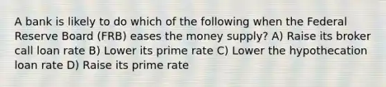 A bank is likely to do which of the following when the Federal Reserve Board (FRB) eases the money supply? A) Raise its broker call loan rate B) Lower its prime rate C) Lower the hypothecation loan rate D) Raise its prime rate