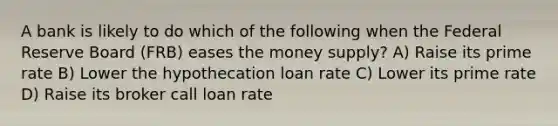 A bank is likely to do which of the following when the Federal Reserve Board (FRB) eases the money supply? A) Raise its prime rate B) Lower the hypothecation loan rate C) Lower its prime rate D) Raise its broker call loan rate