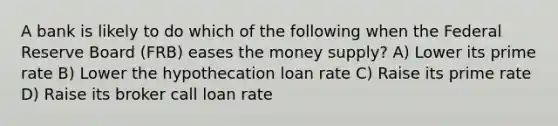 A bank is likely to do which of the following when the Federal Reserve Board (FRB) eases the money supply? A) Lower its prime rate B) Lower the hypothecation loan rate C) Raise its prime rate D) Raise its broker call loan rate