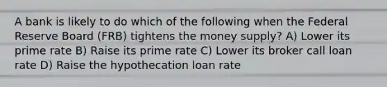 A bank is likely to do which of the following when the Federal Reserve Board (FRB) tightens the money supply? A) Lower its prime rate B) Raise its prime rate C) Lower its broker call loan rate D) Raise the hypothecation loan rate