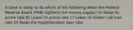 A bank is likely to do which of the following when the Federal Reserve Board (FRB) tightens the money supply? A) Raise its prime rate B) Lower its prime rate C) Lower its broker call loan rate D) Raise the hypothecation loan rate