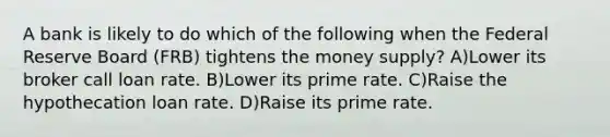 A bank is likely to do which of the following when the Federal Reserve Board (FRB) tightens the money supply? A)Lower its broker call loan rate. B)Lower its prime rate. C)Raise the hypothecation loan rate. D)Raise its prime rate.