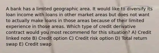 A bank has a limited geographic area. It would like to diversify its loan income with loans in other market areas but does not want to actually make loans in those areas because of their limited experience in those areas. Which type of credit derivative contract would you most recommend for this situation? A) Credit linked note B) Credit option C) Credit risk option D) Total return swap E) Credit swap