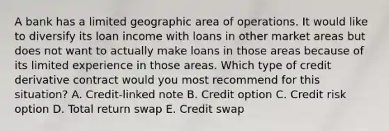 A bank has a limited geographic area of operations. It would like to diversify its loan income with loans in other market areas but does not want to actually make loans in those areas because of its limited experience in those areas. Which type of credit derivative contract would you most recommend for this situation? A. Credit-linked note B. Credit option C. Credit risk option D. Total return swap E. Credit swap