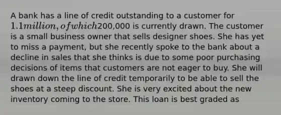 A bank has a line of credit outstanding to a customer for 1.1 million, of which200,000 is currently drawn. The customer is a small business owner that sells designer shoes. She has yet to miss a payment, but she recently spoke to the bank about a decline in sales that she thinks is due to some poor purchasing decisions of items that customers are not eager to buy. She will drawn down the line of credit temporarily to be able to sell the shoes at a steep discount. She is very excited about the new inventory coming to the store. This loan is best graded as