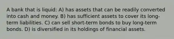 A bank that is liquid: A) has assets that can be readily converted into cash and money. B) has sufficient assets to cover its long-term liabilities. C) can sell short-term bonds to buy long-term bonds. D) is diversified in its holdings of financial assets.