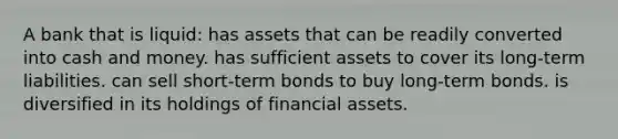 A bank that is liquid: has assets that can be readily converted into cash and money. has sufficient assets to cover its long-term liabilities. can sell short-term bonds to buy long-term bonds. is diversified in its holdings of financial assets.