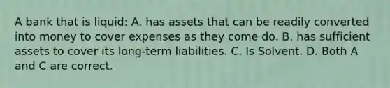 A bank that is liquid: A. has assets that can be readily converted into money to cover expenses as they come do. B. has sufficient assets to cover its long-term liabilities. C. Is Solvent. D. Both A and C are correct.