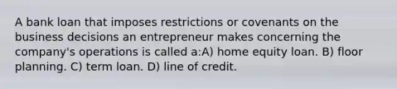 A bank loan that imposes restrictions or covenants on the business decisions an entrepreneur makes concerning the company's operations is called a:A) home equity loan. B) floor planning. C) term loan. D) line of credit.