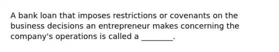 A bank loan that imposes restrictions or covenants on the business decisions an entrepreneur makes concerning the company's operations is called a ________.