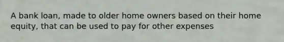 A bank loan, made to older home owners based on their home equity, that can be used to pay for other expenses