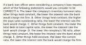 If a bank loan officer were considering a company's loan request, which of the following statements would you consider to be CORRECT? A. The lower the company's inventory turnover ratio, other things held constant, the lower the interest rate the bank would charge the firm. B. Other things held constant, the higher the days sales outstanding ratio, the lower the interest rate the bank would charge. C. Other things held constant, the lower the total debt to total capital ratio, the lower the interest rate the bank would charge. D. The lower the company's TIE ratio, other things held constant, the lower the interest rate the bank would charge. E. Other things held constant, the lower the current ratio, the lower the interest rate the bank would charge the firm.