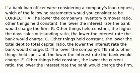 If a bank loan officer were considering a company's loan request, which of the following statements would you consider to be CORRECT? A. The lower the company's inventory turnover ratio, other things held constant, the lower the interest rate the bank would charge the firm. B. Other things held constant, the higher the days sales outstanding ratio, the lower the interest rate the bank would charge. C. Other things held constant, the lower the total debt to total capital ratio, the lower the interest rate the bank would charge. D. The lower the company's TIE ratio, other things held constant, the lower the interest rate the bank would charge. E. Other things held constant, the lower the current ratio, the lower the interest rate the bank would charge the firm.