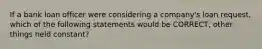 If a bank loan officer were considering a company's loan request, which of the following statements would be CORRECT, other things held constant?