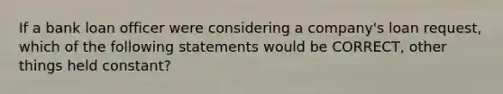 If a bank loan officer were considering a company's loan request, which of the following statements would be CORRECT, other things held constant?