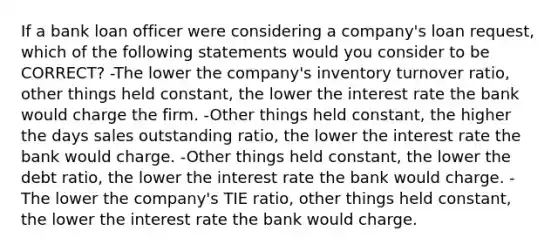 If a bank loan officer were considering a company's loan request, which of the following statements would you consider to be CORRECT? -The lower the company's inventory turnover ratio, other things held constant, the lower the interest rate the bank would charge the firm. -Other things held constant, the higher the days sales outstanding ratio, the lower the interest rate the bank would charge. -Other things held constant, the lower the debt ratio, the lower the interest rate the bank would charge. -The lower the company's TIE ratio, other things held constant, the lower the interest rate the bank would charge.