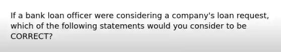 If a bank loan officer were considering a company's loan request, which of the following statements would you consider to be CORRECT?