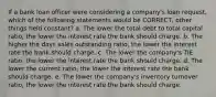 If a bank loan officer were considering a company's loan request, which of the following statements would be CORRECT, other things held constant? a. The lower the total debt to total capital ratio, the lower the interest rate the bank should charge. b. The higher the days sales outstanding ratio, the lower the interest rate the bank should charge. c. The lower the company's TIE ratio, the lower the interest rate the bank should charge. d. The lower the current ratio, the lower the interest rate the bank should charge. e. The lower the company's inventory turnover ratio, the lower the interest rate the bank should charge.